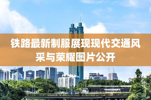 鐵路最新制服展現(xiàn)現(xiàn)代交通風采與榮耀圖片公開