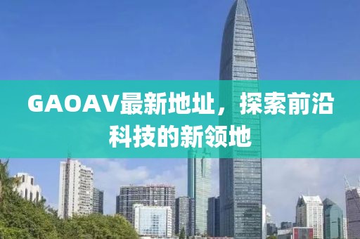 GAOAV最新地址，探索前沿科技的新領(lǐng)地