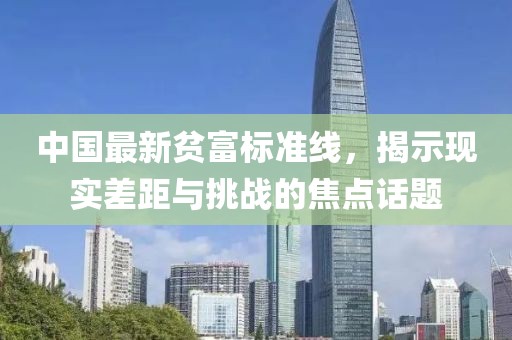 中國(guó)最新貧富標(biāo)準(zhǔn)線(xiàn)，揭示現(xiàn)實(shí)差距與挑戰(zhàn)的焦點(diǎn)話(huà)題