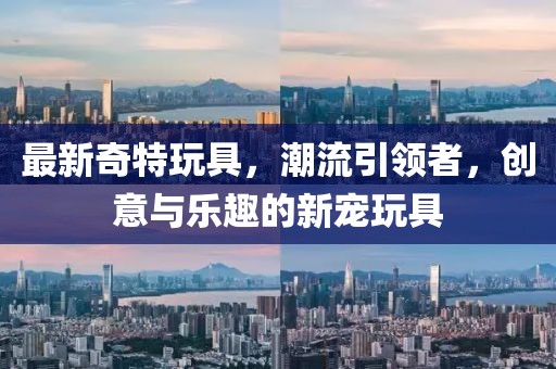 最新奇特玩具，潮流引領(lǐng)者，創(chuàng)意與樂趣的新寵玩具
