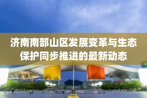 濟(jì)南南部山區(qū)發(fā)展變革與生態(tài)保護(hù)同步推進(jìn)的最新動態(tài)