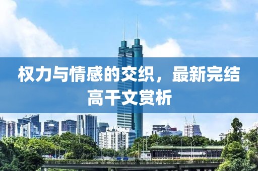 權(quán)力與情感的交織，最新完結(jié)高干文賞析