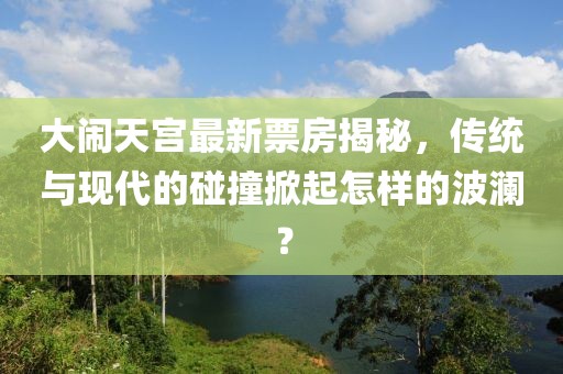 大鬧天宮最新票房揭秘，傳統(tǒng)與現(xiàn)代的碰撞掀起怎樣的波瀾？