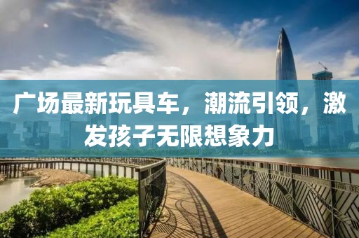 廣場(chǎng)最新玩具車(chē)，潮流引領(lǐng)，激發(fā)孩子無(wú)限想象力