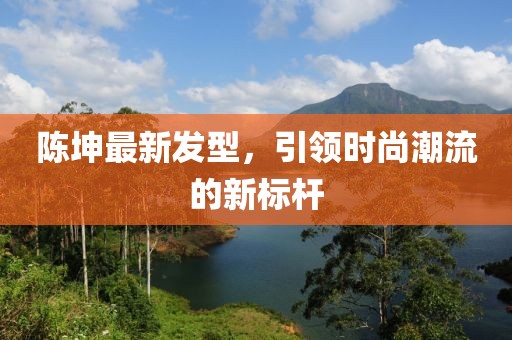 陳坤最新發(fā)型，引領(lǐng)時(shí)尚潮流的新標(biāo)桿