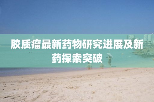 膠質(zhì)瘤最新藥物研究進(jìn)展及新藥探索突破