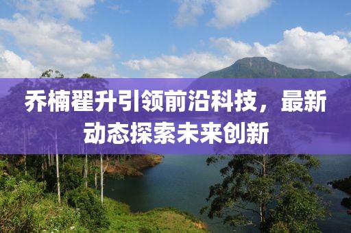 喬楠翟升引領(lǐng)前沿科技，最新動態(tài)探索未來創(chuàng)新
