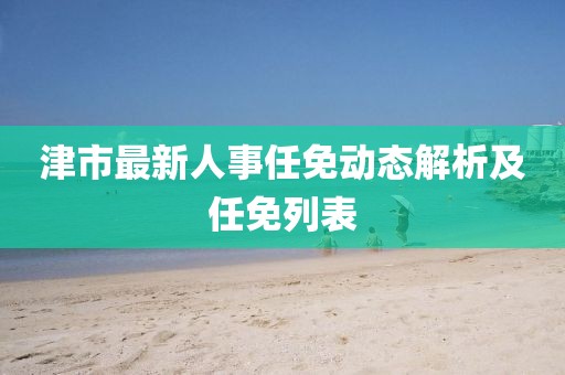 津市最新人事任免動態(tài)解析及任免列表