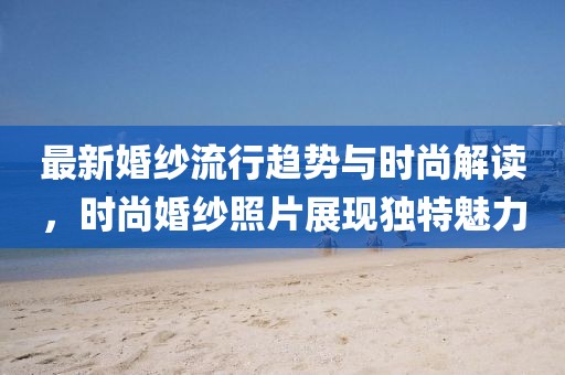 最新婚紗流行趨勢(shì)與時(shí)尚解讀，時(shí)尚婚紗照片展現(xiàn)獨(dú)特魅力