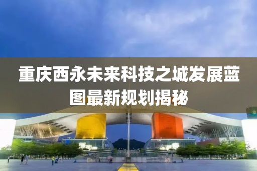 重慶西永未來科技之城發(fā)展藍(lán)圖最新規(guī)劃揭秘