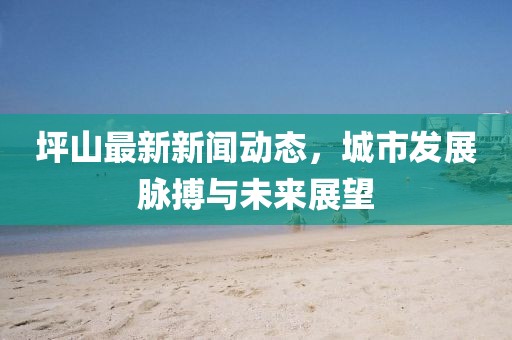 坪山最新新聞動(dòng)態(tài)，城市發(fā)展脈搏與未來(lái)展望