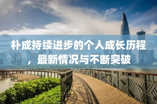 樸成持續(xù)進(jìn)步的個(gè)人成長(zhǎng)歷程，最新情況與不斷突破