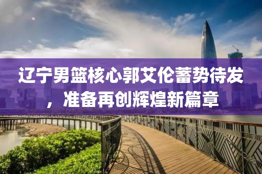 遼寧男籃核心郭艾倫蓄勢待發(fā)，準備再創(chuàng)輝煌新篇章