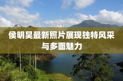 侯明昊最新照片展現(xiàn)獨特風采與多面魅力