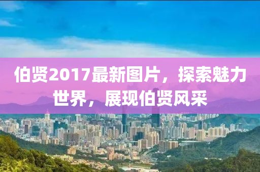 伯賢2017最新圖片，探索魅力世界，展現(xiàn)伯賢風采