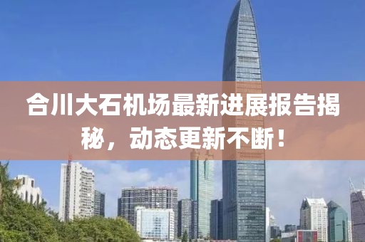 合川大石機(jī)場(chǎng)最新進(jìn)展報(bào)告揭秘，動(dòng)態(tài)更新不斷！