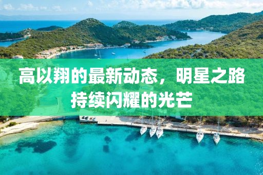 高以翔的最新動(dòng)態(tài)，明星之路持續(xù)閃耀的光芒