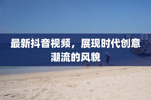 最新抖音視頻，展現(xiàn)時(shí)代創(chuàng)意潮流的風(fēng)貌