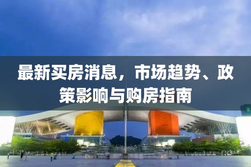 最新買房消息，市場(chǎng)趨勢(shì)、政策影響與購(gòu)房指南