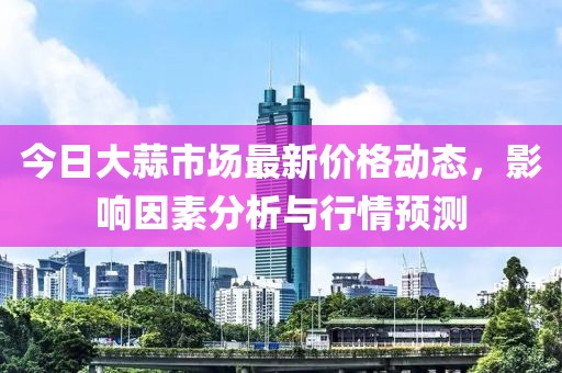 今日大蒜市場(chǎng)最新價(jià)格動(dòng)態(tài)，影響因素分析與行情預(yù)測(cè)