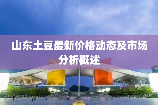 山東土豆最新價(jià)格動(dòng)態(tài)及市場(chǎng)分析概述