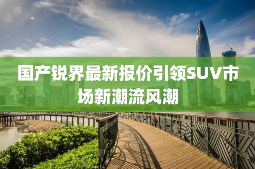 國(guó)產(chǎn)銳界最新報(bào)價(jià)引領(lǐng)SUV市場(chǎng)新潮流風(fēng)潮