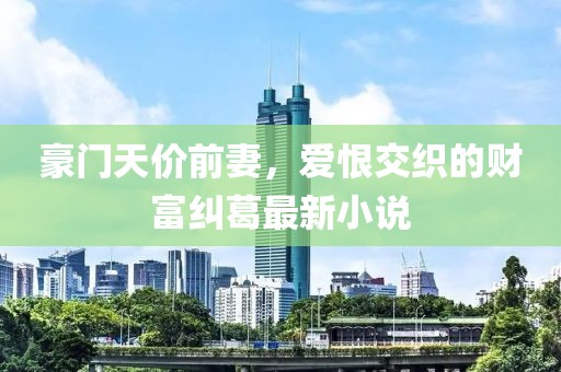豪門(mén)天價(jià)前妻，愛(ài)恨交織的財(cái)富糾葛最新小說(shuō)