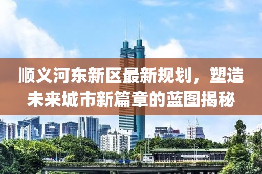 順義河?xùn)|新區(qū)最新規(guī)劃，塑造未來城市新篇章的藍(lán)圖揭秘