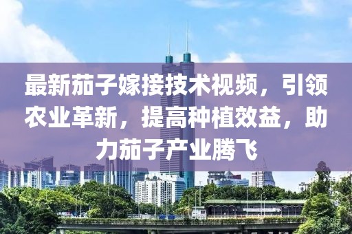 最新茄子嫁接技術(shù)視頻，引領(lǐng)農(nóng)業(yè)革新，提高種植效益，助力茄子產(chǎn)業(yè)騰飛