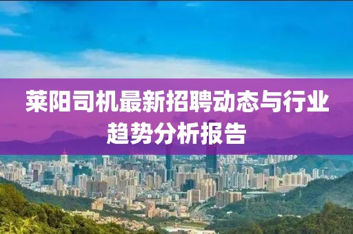 萊陽司機(jī)最新招聘動(dòng)態(tài)與行業(yè)趨勢分析報(bào)告