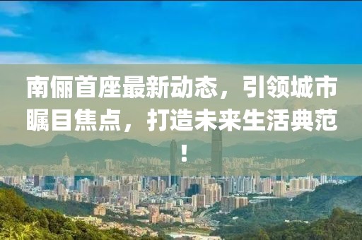 南儷首座最新動(dòng)態(tài)，引領(lǐng)城市矚目焦點(diǎn)，打造未來(lái)生活典范！