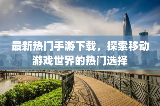 最新熱門(mén)手游下載，探索移動(dòng)游戲世界的熱門(mén)選擇