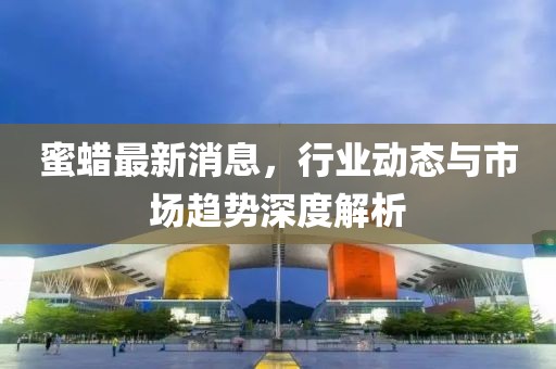 蜜蠟最新消息，行業(yè)動(dòng)態(tài)與市場(chǎng)趨勢(shì)深度解析