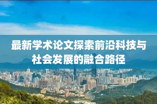 最新學術論文探索前沿科技與社會發(fā)展的融合路徑