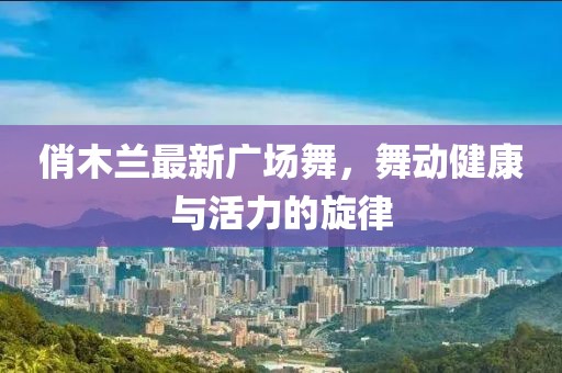 俏木蘭最新廣場舞，舞動健康與活力的旋律