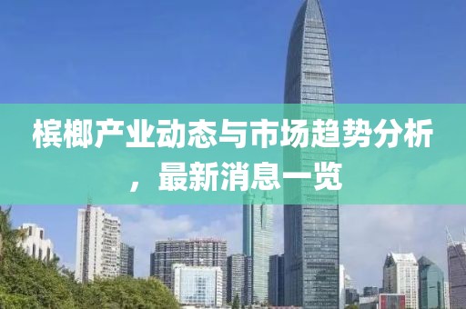 檳榔產(chǎn)業(yè)動態(tài)與市場趨勢分析，最新消息一覽