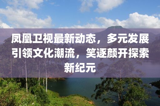 鳳凰衛(wèi)視最新動(dòng)態(tài)，多元發(fā)展引領(lǐng)文化潮流，笑逐顏開(kāi)探索新紀(jì)元