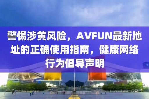 警惕涉黃風(fēng)險(xiǎn)，AVFUN最新地址的正確使用指南，健康網(wǎng)絡(luò)行為倡導(dǎo)聲明