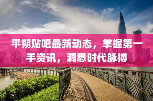 平朔貼吧最新動(dòng)態(tài)，掌握第一手資訊，洞悉時(shí)代脈搏