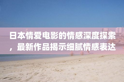 日本情愛電影的情感深度探索，最新作品揭示細(xì)膩情感表達(dá)