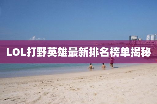 LOL打野英雄最新排名榜單揭秘