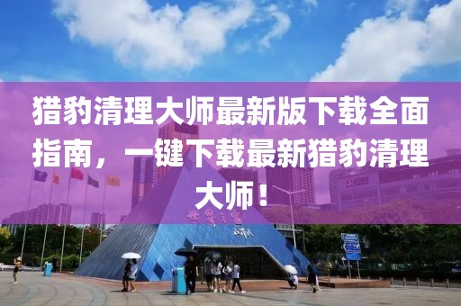 獵豹清理大師最新版下載全面指南，一鍵下載最新獵豹清理大師！