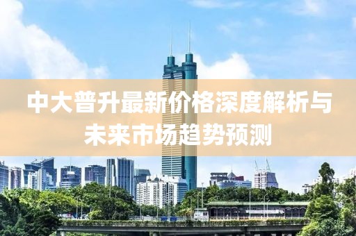 中大普升最新價格深度解析與未來市場趨勢預測