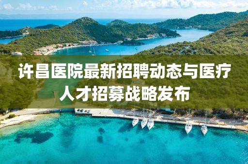 許昌醫(yī)院最新招聘動態(tài)與醫(yī)療人才招募戰(zhàn)略發(fā)布