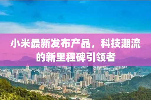 小米最新發(fā)布產(chǎn)品，科技潮流的新里程碑引領(lǐng)者