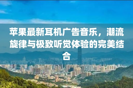 蘋果最新耳機(jī)廣告音樂，潮流旋律與極致聽覺體驗(yàn)的完美結(jié)合