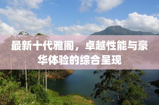 最新十代雅閣，卓越性能與豪華體驗的綜合呈現(xiàn)