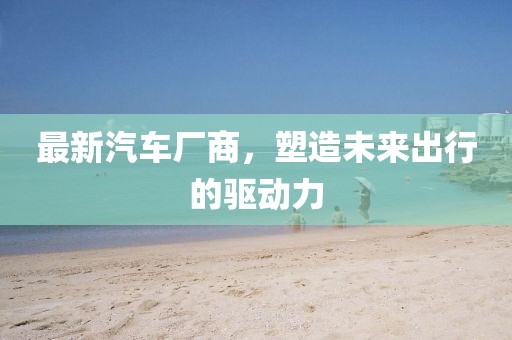 最新汽車廠商，塑造未來出行的驅(qū)動力