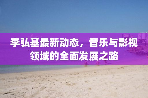 李弘基最新動(dòng)態(tài)，音樂與影視領(lǐng)域的全面發(fā)展之路