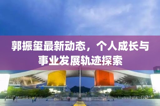郭振璽最新動態(tài)，個人成長與事業(yè)發(fā)展軌跡探索